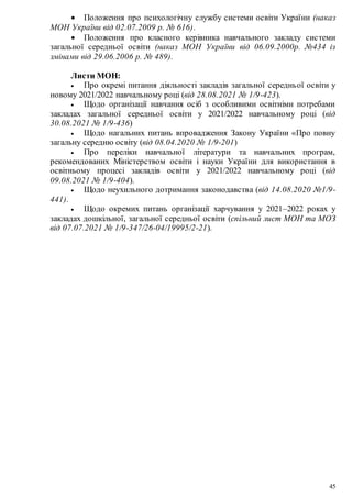 45
 Положення про психологічну службу системи освіти України (наказ
МОН України від 02.07.2009 р. № 616).
 Положення про класного керівника навчального закладу системи
загальної середньої освіти (наказ МОН України від 06.09.2000р. №434 із
змінами від 29.06.2006 р. № 489).
Листи МОН:
 Про окремі питання діяльності закладів загальної середньої освіти у
новому 2021/2022 навчальному році (від 28.08.2021 № 1/9-423).
 Щодо організації навчання осіб з особливими освітніми потребами
закладах загальної середньої освіти у 2021/2022 навчальному році (від
30.08.2021 № 1/9-436)
 Щодо нагальних питань впровадження Закону України «Про повну
загальну середню освіту (від 08.04.2020 № 1/9-201)
 Про переліки навчальної літератури та навчальних програм,
рекомендованих Міністерством освіти і науки України для використання в
освітньому процесі закладів освіти у 2021/2022 навчальному році (від
09.08.2021 № 1/9-404).
 Щодо неухильного дотримання законодавства (від 14.08.2020 №1/9-
441).
 Щодо окремих питань організації харчування у 2021–2022 роках у
закладах дошкільної, загальної середньої освіти (спільний лист МОН та МОЗ
від 07.07.2021 № 1/9-347/26-04/19995/2-21).
 