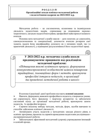 61
Р О З Д І Л ІV
Організаційні заходи освітньо-методичної роботи
з педагогічними кадрами на 2021/2022 н.р.
Методична робота – це систематична, колективна та індивідуальна
діяльність педагогічних кадрів, спрямована на підвищення науково-
теоретичного, загально-педагогічногорівня, професійної майстерності кожного
вчителя.
Основна мета методичної служби школи – дати поштовх до самоосвіти,
самовдосконалення та самореалізації, допомогти вчителю розкрити свої
таланти, надати йому кваліфікаційну допомогу як у питаннях теорії, так і в
практичній діяльності, у підвищенні результативності його педагогічної праці.
У 2021/2022 н.р. методична служба школи
продовжуватиме працювати над реалізацією
методичної проблеми:
«Підвищення якості освітнього процесу, формування
конкурентоспроможної особистості шляхом поширення
традиційних, інноваційних форм і методів, враховуючи
професійні інтереси педагогів, в організації
та проведенні методичної роботи в школі»
В контексті реалізації даної проблеми постають основнізавдання:
 Навчати, формувати, виявляти професійного педагога, створюючи умови,
які сприятимуть його фаховому і творчому розкриттю та забезпечити
системний підхід до організації методичної роботи, враховуючи запити
педагогів, їх професійні інтереси;
 Сприяти вільному вибору методик, методів, форм, засобів навчання та
способів здійснення освітньої діяльності;
 Активізувати участь педагогів у методичних заходах різного рівня, в
освітніх програмах, проектах та сприятипроведенню педагогамидослідницько-
експериментальної роботи;
 Забезпечувати ефективний методичний супровід упровадження інновацій
в освітній процес.
 