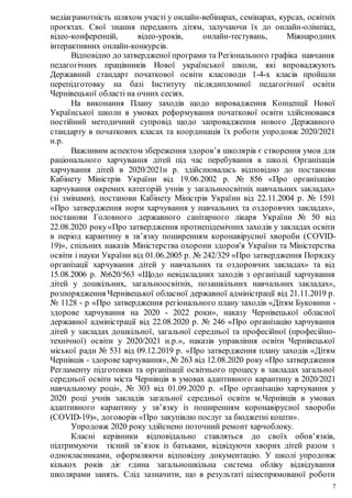 7
медіаграмотність шляхом участі у онлайн-вебінарах, семінарах, курсах, освітніх
проєктах. Свої знання передають дітям, залучаючи їх до онлайн-олімпіад,
відео-конференцій, відео-уроків, онлайн-тестувань, Міжнародних
інтерактивних онлайн-конкурсів.
Відповідно до затвердженої програми та Регіонального графіка навчання
педагогічних працівників Нової української школи, які впроваджують
Державний стандарт початкової освіти класоводи 1-4-х класів пройшли
перепідготовку на базі Інституту післядипломної педагогічної освіти
Чернівецької області на очних сесіях.
На виконання Плану заходів щодо впровадження Концепції Нової
Української школи в умовах реформування початкової освіти здійснювався
постійний методичний супровід щодо запровадження нового Державного
стандарту в початкових класах та координація їх роботи упродовж 2020/2021
н.р.
Важливим аспектом збереження здоров’я школярів є створення умов для
раціонального харчування дітей під час перебування в школі. Організація
харчування дітей в 2020/2021н р. здійснювалась відповідно до постанови
Кабінету Міністрів України від 19.06.2002 р. № 856 «Про організацію
харчування окремих категорій учнів у загальноосвітніх навчальних закладах»
(зі змінами), постанови Кабінету Міністрів України від 22.11.2004 р. № 1591
«Про затвердження норм харчування у навчальних та оздоровчих закладах»,
постанови Головного державного санітарного лікаря України № 50 від
22.08.2020 року«Про затвердження протиепідемічних заходів у закладах освіти
в період карантину в зв’язку поширенням коронавірусної хвороби (COVID-
19)», спільних наказів Міністерства охорони здоров'я України та Міністерства
освіти і науки України від 01.06.2005 р. № 242/329 «Про затвердження Порядку
організації харчування дітей у навчальних та оздоровчих закладах» та від
15.08.2006 р. №620/563 «Щодо невідкладних заходів з організації харчування
дітей у дошкільних, загальноосвітніх, позашкільних навчальних закладах»,
розпорядження Чернівецької обласної державної адміністрації від 21.11.2019 р.
№ 1128 - р «Про затвердження регіонального плану заходів «Дітям Буковини -
здорове харчування на 2020 - 2022 роки», наказу Чернівецької обласної
державної адміністрації від 22.08.2020 р. № 246 «Про організацію харчування
дітей у закладах дошкільної, загальної середньої та професійної (професійно-
технічної) освіти у 2020/2021 н.р.», наказів управління освіти Чернівецької
міської ради № 531 від 09.12.2019 р. «Про затвердження плану заходів «Дітям
Чернівців - здоровехарчування», № 263 від 12.08.2020 року «Про затвердження
Регламенту підготовки та організації освітнього процесу в закладах загальної
середньої освіти міста Чернівців в умовах адаптивного карантину в 2020/2021
навчальному році», № 303 від 01.09.2020 р. «Про організацію харчування у
2020 році учнів закладів загальної середньої освіти м.Чернівців в умовах
адаптивного карантину у зв’язку із поширенням коронавірусної хвороби
(COVID-19)», договорів «Про закупівлю послуг за бюджетні кошти».
Упродовж 2020 року здійснено поточний ремонт харчоблоку.
Класні керівники відповідально ставляться до своїх обов’язків,
підтримуючи тісний зв’язок із батьками, відвідуючи хворих дітей разом з
однокласниками, оформляючи відповідну документацію. У школі упродовж
кількох років діє єдина загальношкільна система обліку відвідування
школярами занять. Слід зазначити, що в результаті цілеспрямованої роботи
 