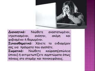 Διανοητικά: Νιώθετε αναστατωμένοι,
ντροπιασμένοι, ανόητοι, ακόμη και
φοβισμένοι ή θυμωμένοι.
Συναισθηματικά: Χάνετε το ενδιαφέρον
σας για πράγματα που αγαπάτε.
Σωματικά: Νιώθετε κούραση(απώλεια
ύπνου) ή αντιμετωπίζετε συμπτώματα όπως
πόνους στο στομάχι και πονοκεφάλους.
 