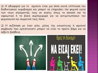  Η αδιαφορία για το σχολείο είναι μια άλλη κοινή επίπτωση του
διαδικτυακού εκφοβισμού και μπορεί να επηρεάσει την ψυχική υγεία
των νέων στρέφοντάς τους σε ουσίες όπως το αλκοόλ και τα
ναρκωτικά ή τη βίαιη συμπεριφορά για να αντιμετωπίσουν τον
ψυχολογικό και σωματικό τους πόνο.
 Η συζήτηση με έναν φίλο, μέλος της οικογένειας ή σχολικό
σύμβουλο που εμπιστεύεστε μπορεί να είναι το πρώτο βήμα για να
λάβετε βοήθεια.
 