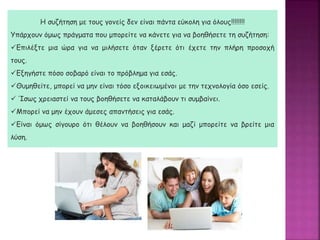 Η συζήτηση με τους γονείς δεν είναι πάντα εύκολη για όλους!!!!!!!!
Υπάρχουν όμως πράγματα που μπορείτε να κάνετε για να βοηθήσετε τη συζήτηση:
Επιλέξτε μια ώρα για να μιλήσετε όταν ξέρετε ότι έχετε την πλήρη προσοχή
τους.
Εξηγήστε πόσο σοβαρό είναι το πρόβλημα για εσάς.
Θυμηθείτε, μπορεί να μην είναι τόσο εξοικειωμένοι με την τεχνολογία όσο εσείς.
 Ίσως χρειαστεί να τους βοηθήσετε να καταλάβουν τι συμβαίνει.
Μπορεί να μην έχουν άμεσες απαντήσεις για εσάς.
Είναι όμως σίγουρο ότι θέλουν να βοηθήσουν και μαζί μπορείτε να βρείτε μια
λύση.
 