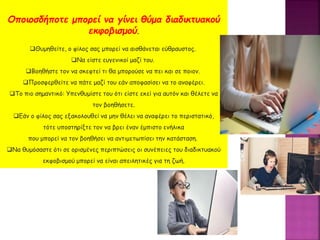 Οποιοσδήποτε μπορεί να γίνει θύμα διαδικτυακού
εκφοβισμού.
Θυμηθείτε, ο φίλος σας μπορεί να αισθάνεται εύθραυστος.
Να είστε ευγενικοί μαζί του.
Βοηθήστε τον να σκεφτεί τι θα μπορούσε να πει και σε ποιον.
Προσφερθείτε να πάτε μαζί του εάν αποφασίσει να το αναφέρει.
Το πιο σημαντικό: Υπενθυμίστε του ότι είστε εκεί για αυτόν και θέλετε να
τον βοηθήσετε.
Εάν ο φίλος σας εξακολουθεί να μην θέλει να αναφέρει το περιστατικό,
τότε υποστηρίξτε τον να βρει έναν έμπιστο ενήλικα
που μπορεί να τον βοηθήσει να αντιμετωπίσει την κατάσταση.
Να θυμόσαστε ότι σε ορισμένες περιπτώσεις οι συνέπειες του διαδικτυακού
εκφοβισμού μπορεί να είναι απειλητικές για τη ζωή.
 