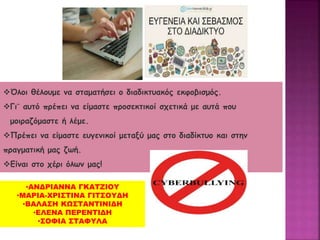 Όλοι θέλουμε να σταματήσει ο διαδικτυακός εκφοβισμός.
Γι¨ αυτό πρέπει να είμαστε προσεκτικοί σχετικά με αυτά που
μοιραζόμαστε ή λέμε.
Πρέπει να είμαστε ευγενικοί μεταξύ μας στο διαδίκτυο και στην
πραγματική μας ζωή.
Είναι στο χέρι όλων μας!
•ΑΝΔΡΙΑΝΝΑ ΓΚΑΤΖΙΟΥ
•ΜΑΡΙΑ-ΧΡΙΣΤΙΝΑ ΓΙΤΣΟΥΔΗ
•ΒΑΛΑΣΗ ΚΩΣΤΑΝΤΙΝΙΔΗ
•ΕΛΕΝΑ ΠΕΡΕΝΤΙΔΗ
•ΣΟΦΙΑ ΣΤΑΦΥΛΑ
 