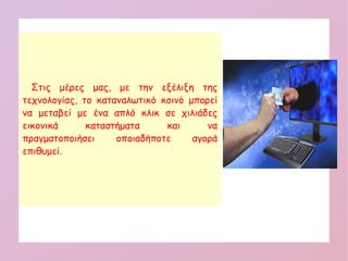  Στις μέρες μας, με την εξέλιξη της
τεχνολογίας, το καταναλωτικό κοινό μπορεί
να μεταβεί με ένα απλό κλικ σε χιλιάδες
εικονικά καταστήματα και να
πραγματοποιήσει οποιαδήποτε αγορά
επιθυμεί.
 