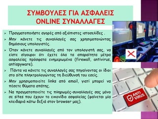  Πραγματοποιήστε αγορές από αξιόπιστες ιστοσελίδες .
 Μην κάνετε τις συναλλαγές σας χρησιμοποιώντας
δημόσιους υπολογιστές.
 Όταν κάνετε συναλλαγές από τον υπολογιστή σας, να
είστε σίγουροι ότι έχετε όλα τα απαραίτητα μέτρα
ασφαλείας πρόσφατα ενημερωμένα (firewall, antivirus,
antispyware).
 Πάντα να κάνετε τις συναλλαγές σας πηγαίνοντας οι ίδιοι
στο site πληκτρολογώντας τη διεύθυνσή του εσείς.
 Μην χρησιμοποιείτε links από email, γιατί μπορεί να
πέσετε θύματα απάτης.
 Να πραγματοποιείτε τις πληρωμές-συναλλαγές σας μόνο
σε sites που έχουν το εικονίδιο ασφαλείας (φαίνεται μία
κλειδαριά κάτω δεξιά στον browser μας).
 