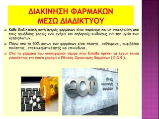  Κάθε διαδικτυακή πηγή αγοράς φαρμάκων είναι παράνομη και μη εγκεκριμένη από
τους αρμόδιους φορείς ενώ ενέχει και σοβαρούς κινδύνους για την υγεία των
καταναλωτών .
 Πάνω από το 50% αυτών των φαρμάκων είναι πλαστά , νοθευμένα , αμφιβόλου
ποιότητας , αποτελεσματικότητας και επικίνδυνα .
 Όλα τα φάρμακα που κυκλοφορούν νόμιμα στην Ελλάδα πρέπει να έχουν ταινία
γνησιότητας την οποία χορηγεί ο Εθνικός Οργανισμός Φαρμάκων ( Ε.Ο.Φ ).
 