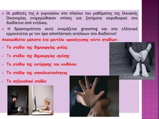  Οι μαθητές της Α γυμνασίου στο πλαίσιο του μαθήματος της Οικιακής
Οικονομίας ενημερώθηκαν επίσης για ζητήματα εκφοβισμού στο
διαδίκτυο από ενήλικα.
 Η δραστηριότητα αυτή ονομάζεται grooming και στα ελληνικά
ερμηνεύεται με τον όρο αποπλάνηση ανηλίκων στο διαδίκτυο!
Ακολουθείται μάλιστα ένα μοντέλο προσέγγισης πέντε σταδίων:
 Το στάδιο της δημιουργίας φιλίας
 Το στάδιο της δημιουργίας σχέσης
 Το στάδιο της εκτίμησης του κινδύνου
 Το στάδιο της αποκλειστικότητας
 Το σεξουαλικό στάδιο
 