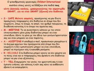 Ο φιλανθρωπικός οργανισμός Childnet International
συστήνει στους γονείς να διδάξουν στα παιδιά τους
πέντε βασικούς κανόνες, χρησιμοποιώντας την ακροστιχίδα
SMART, για να είναι SMART (έξυπνα) στο διαδίκτυο.
 S – SAFE Μείνετε ασφαλείς, προσέχοντας να μην δίνετε
προσωπικές πληροφορίες στο διαδίκτυο σε άτομα που δεν
γνωρίζετε, όπως το όνομα, το email, τον αριθμό τηλεφώνου, τη
διεύθυνση κατοικίας ή το όνομα του σχολείου σας.
 M – MEETING Το να συναντήσετε κάποιον με τον οποίο
επικοινωνήσατε μόνο μέσω διαδικτύου μπορεί να είναι
επικίνδυνο. Κάντε το μόνο με την άδεια των γονέων/φροντιστών
σας και όταν μπορούν να είναι παρόντες.
 A – ACCEPTING Η αποδοχή e-mail, προσωπικών μηνυμάτων ή
το άνοιγμα αρχείων που προέρχονται από άτομα που δεν
γνωρίζετε ή δεν εμπιστεύεστε μπορεί να είναι επικίνδυνη,
μπορεί να περιέχουν ιούς ή κακοήθη μηνύματα.
 R – RELIABLE Στο διαδίκτυο μπορεί κανείς να λέει ψέματα για
το ποιος είναι και οι πληροφορίες που βρίσκετε στο διαδίκτυο
μπορεί να μην είναι αξιόπιστες.
 T – TELL Ενημερώστε τον γονέα, τον φροντιστή σας ή έναν
έμπιστο ενήλικα, εάν κάποιος ή κάτι σας κάνει να αισθάνεστε
άβολα ή να ανησυχήσετε.
 