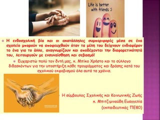  Η ενδοσχολική βία και οι ακατάλληλες συμπεριφορές μέσα σε ένα
σχολείο μπορούν να αποφευχθούν όταν τα μέλη του δείχνουν ενδιαφέρον
το ένα για το άλλο, αναγνωρίζουν και αποδέχονται την διαφορετικότητά
του, λειτουργούν με ενσυναίσθηση και σεβασμό!
 Ευχαριστώ πολύ τον δντή μας, κ. Μπίκο Χρήστο και το σύλλογο
διδασκόντων για την υποστήριξη κάθε προγράμματος και δράσης κατά του
σχολικού εκφοβισμού όλα αυτά τα χρόνια.
 Η σύμβουλος Σχολικής και Κοινωνικής Ζωής
κ. Μπιτζιμινούδη Ευαγγελία
(εκπαιδευτικός ΠΕ80)
 