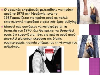  Ο σχολικός εκφοβισμός μελετήθηκε για πρώτη
φορά το 1978 στη Νορβηγία, ενώ το
1987εμφανίζεται για πρώτη φορά σε πολλά
επιστημονικά περιοδικά ο σχετικός όρος bullying.
 Μπορεί σαν φαινόμενο να καταγράφεται τη
δεκαετία του 1970, δεν θα πρέπει να θεωρηθεί
όμως ότι εμφανίζεται τότε για πρώτη φορά αφού
αποτελεί μία ακόμη έκφραση της βίαιης
συμπεριφοράς η οποία υπάρχει με τη γέννηση του
ανθρώπου.
 