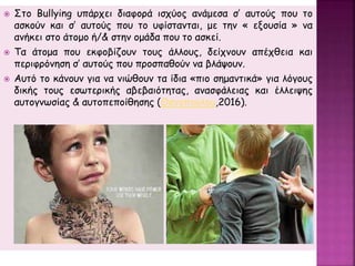  Στo Bullying υπάρχει διαφορά ισχύος ανάμεσα σ’ αυτούς που το
ασκούν και σ’ αυτούς που το υφίστανται, με την « εξουσία » να
ανήκει στο άτομο ή/& στην ομάδα που το ασκεί.
 Τα άτομα που εκφοβίζουν τους άλλους, δείχνουν απέχθεια και
περιφρόνηση σ’ αυτούς που προσπαθούν να βλάψουν.
 Αυτό το κάνουν για να νιώθουν τα ίδια «πιο σημαντικά» για λόγους
δικής τους εσωτερικής αβεβαιότητας, ανασφάλειας και έλλειψης
αυτογνωσίας & αυτοπεποίθησης (Θανοπούλου,2016).
 