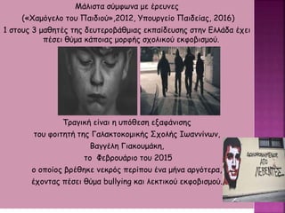 Μάλιστα σύμφωνα με έρευνες
(«Χαμόγελο του Παιδιού»,2012, Υπουργείο Παιδείας, 2016)
1 στους 3 μαθητές της δευτεροβάθμιας εκπαίδευσης στην Ελλάδα έχει
πέσει θύμα κάποιας μορφής σχολικού εκφοβισμού.
Τραγική είναι η υπόθεση εξαφάνισης
του φοιτητή της Γαλακτοκομικής Σχολής Ιωαννίνων,
Βαγγέλη Γιακουμάκη,
το Φεβρουάριο του 2015
ο οποίος βρέθηκε νεκρός περίπου ένα μήνα αργότερα,
έχοντας πέσει θύμα bullying και λεκτικού εκφοβισμού.
 