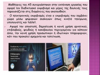 Μαθήτριες του Α5 συνεργάστηκαν στην εκπόνηση εργασίας που
αφορά τον διαδικτυακό εκφοβισμό και μέρος της δουλειάς τους
παρουσιάζεται στις διαφάνειες που ακολουθούν.
 Ο ηλεκτρονικός εκφοβισμός είναι ο εκφοβισμός που λαμβάνει
χώρα μέσω ψηφιακών συσκευών όπως κινητά τηλέφωνα,
υπολογιστές και tablet.
 Αφορά την αποστολή, δημοσίευση ή κοινή χρήση αρνητικού,
επιβλαβούς, ψευδούς ή κακόβουλου περιεχομένου για κάποιον
άλλο, την κοινή χρήση προσωπικών ή ιδιωτικών πληροφοριών,
κάτι που προκαλεί αμηχανία και ταπείνωση.
 