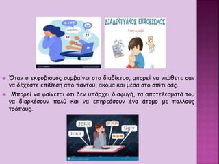  Όταν ο εκφοβισμός συμβαίνει στο διαδίκτυο, μπορεί να νιώθετε σαν
να δέχεστε επίθεση από παντού, ακόμα και μέσα στο σπίτι σας.
 Μπορεί να φαίνεται ότι δεν υπάρχει διαφυγή, τα αποτελέσματά του
να διαρκέσουν πολύ και να επηρεάσουν ένα άτομο με πολλούς
τρόπους.
 
