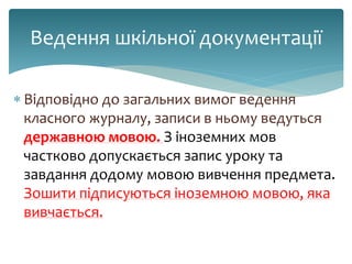  Відповідно до загальних вимог ведення
класного журналу, записи в ньому ведуться
державною мовою. З іноземних мов
частково допускається запис уроку та
завдання додому мовою вивчення предмета.
Зошити підписуються іноземною мовою, яка
вивчається.
Ведення шкільної документації
 