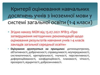 Критерії оцінювання навчальних
досягнень учнів з іноземної мови у
системі загальної освіти (1-4 класи)
 Згідно наказу МОН від 13.07.2021 №813 «Про
затвердження методичних рекомендацій щодо
оцінювання результатів навчання учнів 1-4 класів
закладів загальної середньої освіти»
 Оцінування грунтується на принципах: дитиноцентризму,
об'єктивності, доброчесності, справедливості, неупередженості,
систематичності, критеріальності, гнучкості, перспективності,
диференційованості, конфіденційності, плановості, чіткості,
прозорості, відкритості, доброзичливості.
 
