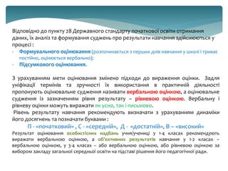 Відповідно до пункту 28 Державного стандарту початкової освіти отримання
даних, їх аналіз та формування суджень про результати навчання здійснюються у
процесі :
- Формувального оцінювання (розпочинається з перших днів навчання у школі і триває
постійно, оцінюється вербально);
- Підсумкового оцінювання.
З урахуванням мети оцінювання змінено підходи до вираження оцінки. Задля
уніфікації термінів та зручності їх використання в практичній діяльності
пропонують оцінювальне судження називати вербальною оцінкою, а оцінювальне
судження із зазначенням рівня результату – рівневою оцінкою. Вербальну і
рівневу оцінки можуть виражати як усно, так і письмово.
Рівень результату навчання рекомендують визначати з урахуванням динаміки
його досягнень та позначати буквами :
П - «початковий» , С - «середній», Д - «достатній», В – «високий»
Результат оцінювання особистісних надбань учня/учениці у 1-4 класах рекомендують
виражати вербальною оцінкою, а об'єктивних результатів навчання у 1-2 класах –
вербальною оцінкою, у 3-4 класах – або вербальною оцінкою, або рівневою оцінкою за
вибором закладу загальної середньої освіти на підставі рішення його педагогічної ради.
 