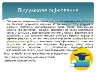  Об'єктом підсумкового оцінювання є результати навчання учня/учениці за
рік. Основою результатів навчання за рік можуть бути результати
виконанн тематичних діагностувальних робіт, записи оцінювальних
суджень про результати навчання, зафіксовані на носіях зворотнього
звязку з батьками , спостереження вчителя у процесі формувального
оцінювання. У разі виявлення бажання учнів(їхніх батьків) покращити
отримані результати, учитель може запропонувати їм індивідуалізовану
діагностувальну роботу з виявлення стану сформованості тільки тих
результатів, які учень хоче покращити. Підсумкову (річну) оцінку
рекомендують визначати з урахуванням індивідуалізованої
діагностувальної роботи (якщо така проводилася) і за умови.
Якщо така робота мала кращий результат. Підсумкову
(річну) оцінку фіксують у класному журналі і
свідоцтвах досягнень учнів.
Підсумкове оцінювання
 