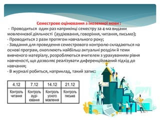 Семестрове оцінювання з іноземної мови :
- Проводиться один раз наприкінці семестру за 4-ма видами
мовленнєвої діяльності (аудіювання, говоріння, читання, письмо);
- Проводиться 2 рази протягом навчального року;
- Завдання для проведення семестрового контролю складаються на
основі програм, охоплюють найбільш актуальні розділи й теми
вивченого матеріалу, розробляються вчителем з урахуванням рівня
навченості, що дозволяє реалізувати диференційований підхід до
навчання;
- В журналі робиться, наприклад, такий запис:
 