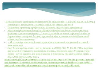 - Положення про сертифікацію педагогічних працівників (зі змінами від 24.12.2019 р.)
- Інструкція з діловодства у закладах загальної середньої освіти
- Положення про центр професійного розвитку педагогічних працівників
- Методичні рекомендації щодо особливостей організації освітнього процесу у
першому (адаптивному) циклі / 5 класах закладів загальної середньої освіти за
Державним стандартом базової середньої освіти в умовах реалізації концепції
«Нова українська школа».
- - Методичні рекомендації щодо проведення державної підсумкової атестації з
іноземних мов.
- Лист Міністерства освіти і науки України від 09.08.2021 № 1/9-404 “Про переліки
навчальної літератури та навчальних програм, рекомендованих Міністерством
освіти і науки України для використання в освітньому процесі закладів освіти у
2021/2022 навчальному році”.
https://imzo.gov.ua/2021/08/10/lyst-mon-vid-09-08-2021-1-9-404-pro-pereliky-navchal-
noi-literatury-ta-navchal-nykh-prohram-rekomendovanykh-ministerstvom-osvity-i-
nauky-ukrainy-dlia-vykorystannia-v-osvitn-omu-protsesi-zakladiv-osvit/
 