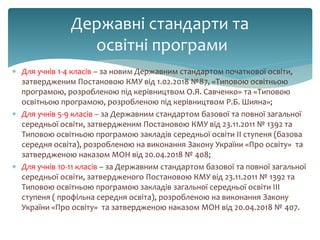  Для учнів 1-4 класів – за новим Державним стандартом початкової освіти,
затвердженим Постановою КМУ від 1.02.2018 №87, «Типовою освітньою
програмою, розробленою під керівництвом О.Я. Савченко» та «Типовою
освітньою програмою, розробленою під керівництвом Р.Б. Шияна»;
 Для учнів 5-9 класів – за Державним стандартом базової та повної загальної
середньої освіти, затвердженим Постановою КМУ від 23.11.2011 № 1392 та
Типовою освітньою програмою закладів середньої освіти ІІ ступеня (базова
середня освіта), розробленою на виконання Закону України «Про освіту» та
затвердженою наказом МОН від 20.04.2018 № 408;
 Для учнів 10-11 класів – за Державним стандартом базової та повної загальної
середньої освіти, затвердженого Постановою КМУ від 23.11.2011 № 1392 та
Типовою освітньою програмою закладів загальної середньої освіти ІІІ
ступеня ( профільна середня освіта), розробленою на виконання Закону
України «Про освіту» та затвердженою наказом МОН від 20.04.2018 № 407.
Державні стандарти та
освітні програми
 