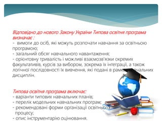 Відповідно до нового Закону України Типова освітня програма
визначає :
- вимоги до осіб, які можуть розпочати навчання за освітньою
програмою;
- загальний обсяг навчального навантаження;
- орієнтовну тривалість і можливі взаємозв'язки окремих
факультативів, курсів за вибором, зокрема їх інтеграції, а також
логічної послідовності їх вивчення, які подані в рамках навчальних
дисциплін.
Типова освітня програма включає:
- варіанти типових навчальних планів;
- перелік модельних навчальних програм;
- рекомендовані форми організації освітнього
процесу;
- опис інструментарію оцінювання.
 