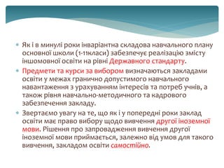  Як і в минулі роки інваріантна складова навчального плану
основної школи (1-11класи) забезпечує реалізацію змісту
іншомовної освіти на рівні Державного стандарту.
 Предмети та курси за вибором визначаються закладами
освіти у межах гранично допустимого навчального
навантаження з урахуванням інтересів та потреб учнів, а
також рівня навчально-методичного та кадрового
забезпечення закладу.
 Звертаємо увагу на те, що як і у попередні роки заклад
освіти має право вибору щодо вивчення другої іноземної
мови. Рішення про запровадження вивчення другої
іноземної мови приймається, залежно від умов для такого
вивчення, закладом освіти самостійно.
 