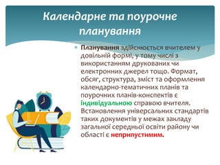 Календарне та поурочне
планування
 Планування здійснюється вчителем у
довільній формі, у тому числі з
використанням друкованих чи
електронних джерел тощо. Формат,
обсяг, структура, зміст та оформлення
календарно-тематичних планів та
поурочних планів-конспектів є
індивідуальною справою вчителя.
Встановлення універсальних стандартів
таких документів у межах закладу
загальної середньої освіти району чи
області є неприпустимим.
 