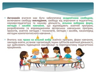  Автономія вчителя має бути забезпечена академічною свободою,
включаючи свободу викладання, свободу від втручання в педагогічну,
науково-педагогічну та наукову діяльність, вільним вибором форм,
методів і засобів навчання, що відповідають освітній програмі,
розробленням та впровадженням авторських навчальних програм,
проєктів, освітніх методик і технологій, методів і засобів, насамперед
методик компетентнісного навчання.
 Вчитель має право на вільний вибір освітніх програм, форм навчання,
закладів освіти, установ і організацій, інших суб’єктів освітньої діяльності,
що здійснюють підвищення кваліфікації та перепідготовку педагогічних
працівників.
 