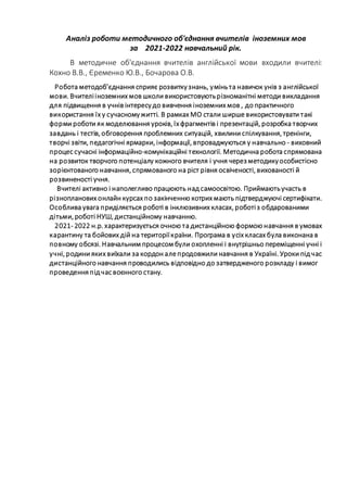 Аналіз роботи методичного об'єднання вчителів іноземних мов
за 2021-2022 навчальний рік.
В методичне об'єднання вчителів англійської мови входили вчителі:
Кохно В.В., Єременко Ю.В., Бочарова О.В.
Робота методоб’єднання сприяє розвиткузнань, уміньта навичок унів з англійської
мови. Вчителііноземних мов школи використовуютьрізноманітні методи викладання
для підвищення в учнів інтересудо вивчення іноземних мов , до практичного
використання їх у сучасномужитті. В рамках МО стали ширше використовувати такі
форми роботи як моделювання уроків, їх фрагментів і презентацій, розробка творчих
завдань і тестів, обговорення проблемних ситуацій, хвилини спілкування, тренінги,
творчі звіти, педагогічні ярмарки, інформації, впроваджуються у навчально - виховний
процес сучасні інформаційно-комунікаційні технології. Методична робота спрямована
на розвиток творчого потенціалу кожного вчителя і учня через методикуособистісно
зорієнтованого навчання, спрямованого на ріст рівня освіченості, вихованості й
розвиненості учня.
Вчителі активно і наполегливо працюють над самоосвітою. Приймаютьучасть в
різнопланових онлайн курсах по закінченню котрих мають підтверджуючі сертифікати.
Особлива увага приділяється роботі в інклюзивних класах, роботіз обдарованими
дітьми, роботі НУШ, дистанційному навчанню.
2021- 2022 н.р. характеризується очною та дистанційною формою навчання в умовах
карантину та бойових дій на територіїкраїни. Програма в усіх класах була виконана в
повному обсязі. Навчальним процесом були охопленні і внутрішньо переміщенні учні і
учні, родини яких виїхали за кордон але продовжили навчання в Україні. Уроки під час
дистанційного навчання проводились відповідно до затвердженого розкладу і вимог
проведенняпід час воєнного стану.
 