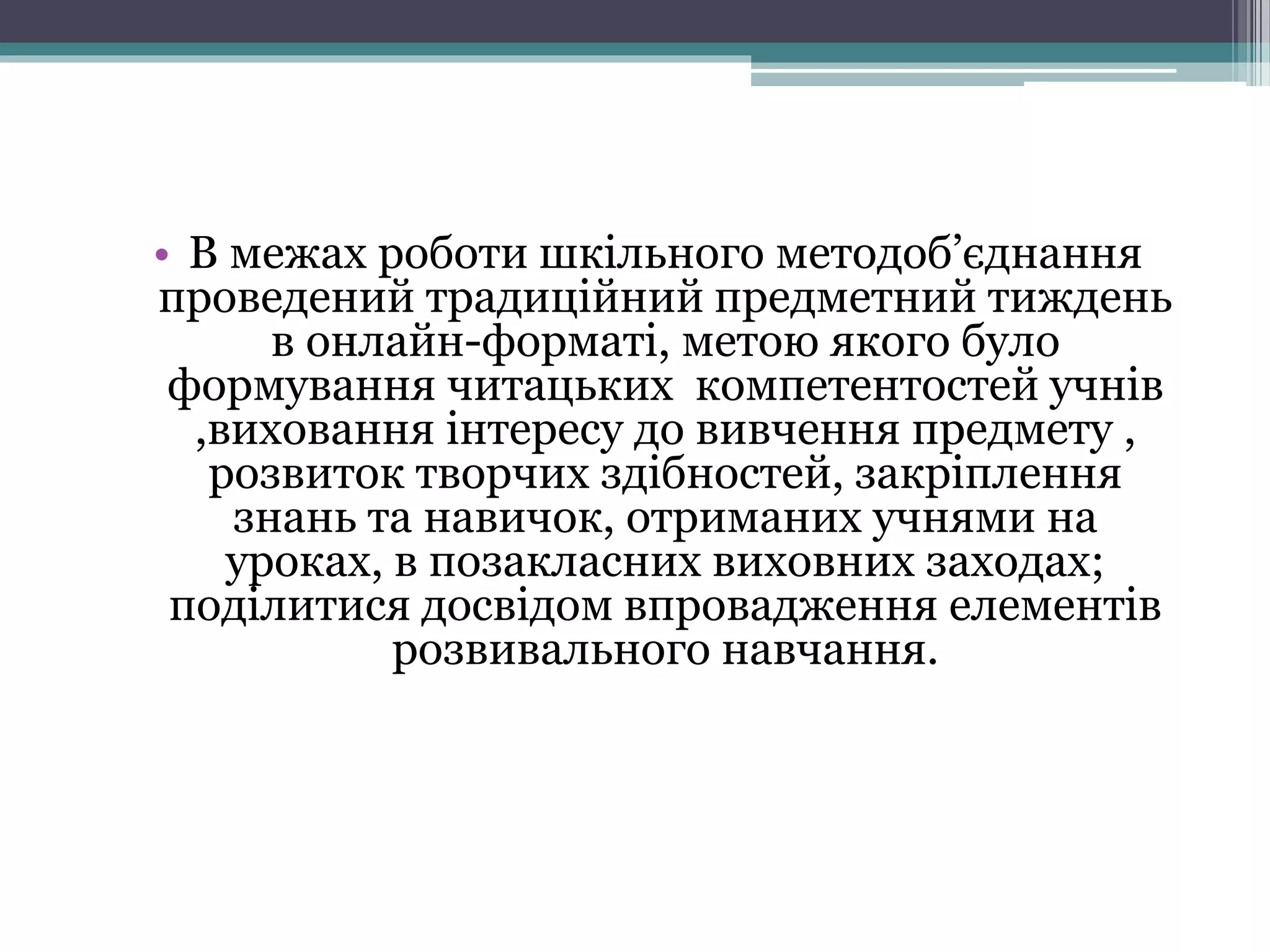 • В межах роботи шкільного методоб’єднання
проведений традиційний предметний тиждень
в онлайн-форматі, метою якого було
формування читацьких компетентостей учнів
,виховання інтересу до вивчення предмету ,
розвиток творчих здібностей, закріплення
знань та навичок, отриманих учнями на
уроках, в позакласних виховних заходах;
поділитися досвідом впровадження елементів
розвивального навчання.
 
