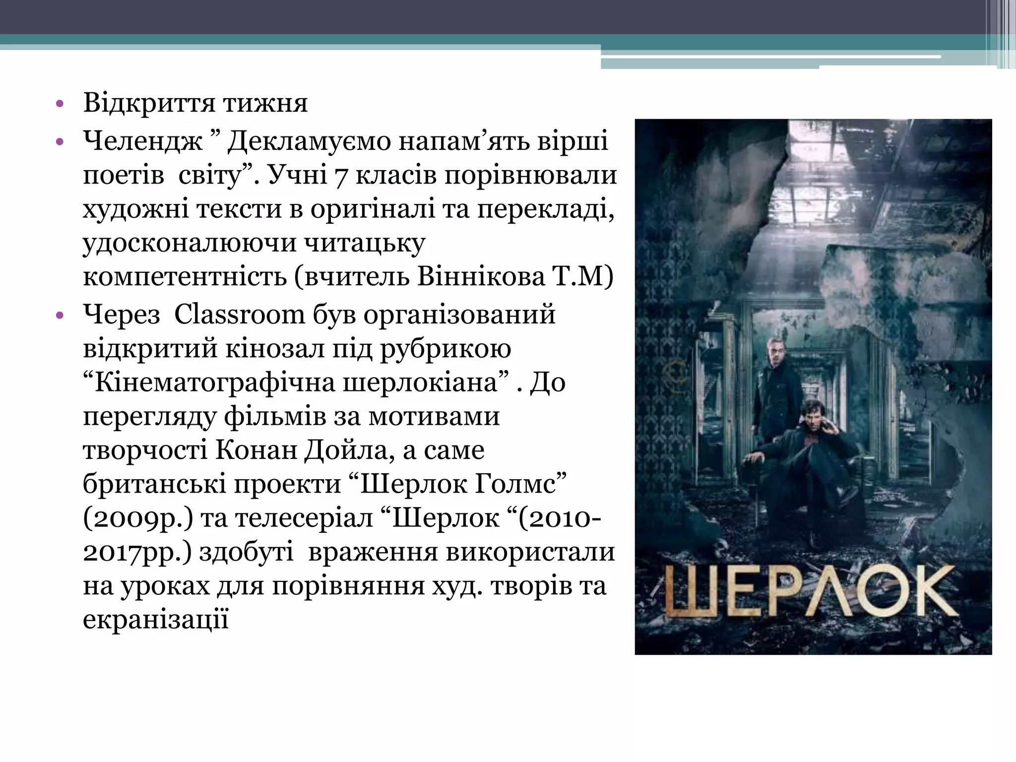 • Відкриття тижня
• Челендж ” Декламуємо напам’ять вірші
поетів світу”. Учні 7 класів порівнювали
художні тексти в оригіналі та перекладі,
удосконалюючи читацьку
компетентність (вчитель Віннікова Т.М)
• Через Classroom був організований
відкритий кінозал під рубрикою
“Кінематографічна шерлокіана” . До
перегляду фільмів за мотивами
творчості Конан Дойла, а саме
британські проекти “Шерлок Голмс”
(2009р.) та телесеріал “Шерлок “(2010-
2017рр.) здобуті враження використали
на уроках для порівняння худ. творів та
екранізації
 