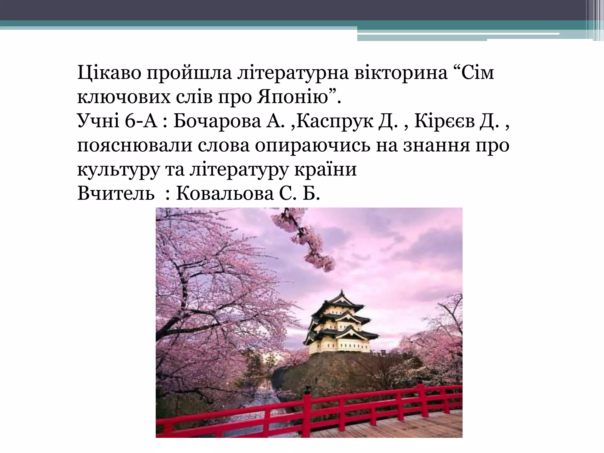 Цікаво пройшла літературна вікторина “Сім
ключових слів про Японію”.
Учні 6-А : Бочарова А. ,Каспрук Д. , Кірєєв Д. ,
пояснювали слова опираючись на знання про
культуру та літературу країни
Вчитель : Ковальова С. Б.
 