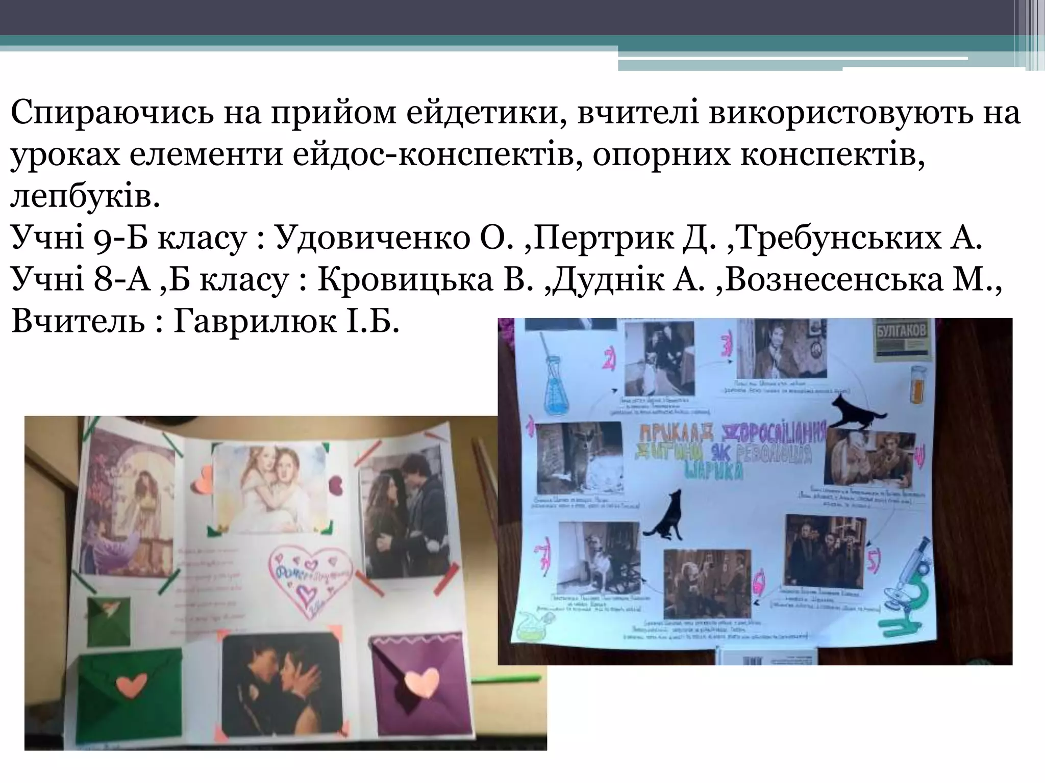 Спираючись на прийом ейдетики, вчителі використовують на
уроках елементи ейдос-конспектів, опорних конспектів,
лепбуків.
Учні 9-Б класу : Удовиченко О. ,Пертрик Д. ,Требунських А.
Учні 8-А ,Б класу : Кровицька В. ,Дуднік А. ,Вознесенська М.,
Вчитель : Гаврилюк І.Б.
 