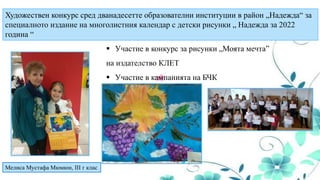 Художествен конкурс сред дванадесетте образователни институции в район „Надежда“ за
специалното издание на многолистния календар с детски рисунки „ Надежда за 2022
година “
Мелиса Мустафа Мюмюн, III г клас
 Участие в конкурс за рисунки „Моята мечта”
на издателство КЛЕТ
 Участие в кампанията на БЧК
 