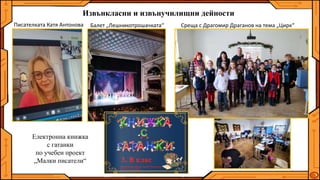 Извънкласни и извънучилищни дейности
Писателката Катя Антонова
Електронна книжка
с гатанки
по учебен проект
„Малки писатели“
Среща с Драгомир Драганов на тема „Цирк“
Балет „Лешникотрошачката“
 