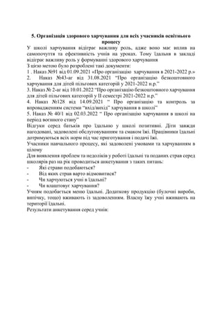 5. Організація здорового харчування для всіх учасників освітнього
процесу
У школі харчування відіграє важливу роль, адже воно має вплив на
самопочуття та ефективність учнів на уроках. Тому їдальня в закладі
відіграє важливу роль у формуванні здорового харчування
З цією метою було розроблені такі документи:
1 . Наказ №91 від 01.09.2021 «Про організацію харчування в 2021-2022 р.»
2. Наказ №43-аг від 31.08.2021 “Про організацію безкоштовного
харчування для дітей пільгових категорій у 2021-2022 н.р.”
3. Наказ № 2-аг від 10.01.2022 “Про організацію безкоштовного харчування
для дітей пільгових категорій у ІІ семестрі 2021-2022 н.р.”
4. Наказ №128 від 14.09.2021 “ Про організацію та контроль за
впровадженням системи “вхід/вихід” харчування в школі”
5. Наказ № 40/1 від 02.03.2022 “ Про організацію харчування в школі на
період воєнного стану”
Відгуки серед батьків про їдальню у школі позитивні. Діти завжди
нагодовані, задоволені обслуговуванням та смаком їжі. Працівники їдальні
дотримуються всіх норм під час приготування і подачі їжі.
Учасники навчального процесу, які задоволені умовами та харчуванням в
цілому
Для виявлення проблем та недоліків у роботі їдальні та поданих страв серед
школярів раз на рік проводиться анкетування з таких питань:
- Які страви подобаються?
- Від яких страв варто відмовитися?
- Чи харчуються учні в їдальні?
- Чи влаштовує харчування?
Учням подобається меню їдальні. Додаткову продукцію (булочні вироби,
випічку, тощо) вживають із задоволенням. Власну їжу учні вживають на
території їдальні.
Результати анкетування серед учнів:
 