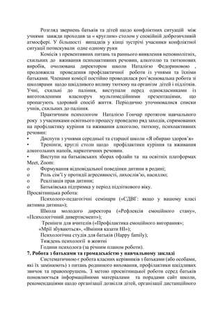 Розгляд звернень батьків та дітей щодо конфліктних ситуацій між
учнями завжди проходив за « круглим» столом у спокійній доброзичливій
атмосфері. У більшості випадків у кінці зустрічі учасники конфліктної
ситуації потискували одне одному руки
Комісія з превентивних питань та раннього виявлення неповнолітніх,
схильних до вживання психоактивних речовин, алкоголю та тютюнових
виробів, очолювана директором школи Наталією Федориновою ,
продовжила проведення профілактичної роботи із учнями та їхніми
батьками. Членами комісії постійно проводилася роз’яснювальна робота зі
школярами щодо шкідливого впливу тютюну на організм дітей і підлітків.
Учні, схильні до паління, виступали перед однокласниками із
виготовленими власноруч мультимедійними презентаціями, що
пропагують здоровий спосіб життя. Періодично уточнювалися списки
учнів, схильних до паління.
Практичним психологом Наталією Гончар протягом навчального
року з учасниками освітнього процесу проведено ряд заходів, спрямованих
на профілактику куріння та вживання алкоголю, тютюну, психоактивних
речовин:
• Диспути з учнями середньої та старшої школи «Я обираю здоров’я»
• Тренінги, круглі столи щодо профілактики куріння та вживання
алкогольних напоїв, наркотичних речовин.
• Виступи на батьківських зборах офлайн та на освітніх платформах
Meet, Zoom:
o Формування відповідальної поведінки дитини в родині;
o Роль сім’ї у протидії агресивності, лихослів’ю, насиллю;
o Реалізація прав дитини;
o Батьківська підтримка у період підліткового віку.
Просвітницька робота:
Психолого-педагогічні семінари («СДВГ: якщо у вашому класі
активна дитина»);
Школа молодого директора («Рефлексія емоційного стану»,
«Психологічний дивертисмент»);
Тренінги для вчителів («Профілактика емоційного вигорання»;
«Мрії збуваються», «Вміння казати НІ»);
Психологічна студія для батьків (Нappy family);
Тиждень психології в жовтні
Години психолога (за річним планом роботи).
7. Робота з батьками та громадськістю у навчальному закладі
Систематичною є робота класних керівників з батьками (або особами,
які їх замінюють) з питань родинного виховання, профілактики шкідливих
звичок та правопорушень. З метою просвітницької роботи серед батьків
поновлюється інформаційними матеріалами та порадами сайт школи,
рекомендаціями щодо організації дозвілля дітей, організації дистанційного
 