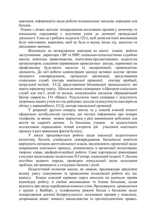 навчання, інформацією щодо роботи позашкільних закладів, порадами для
батьків.
Одним з дієвих методів попередження негативних проявів у дитячому та
юнацькому середовищі є залучення учнів до активної громадської
діяльності. Саме це і роблять педагоги 122-ї, щоб дозвілля їхніх вихованців
було змістовним, корисним, щоб не було в ньому місця злу, насиллю та
шкідливим звичкам.
Відповідно до затверджених наказами по школі планів роботи
заступниками директора з ВР та НВР, соціально-психологічною службою
школи, вчителем правознавства, вчителями-предметниками, педагогом
організатором, класними керівниками проводилися заходи, спрямовані на
профілактику будь-якого насилля та дискримінації, правоосвітню
діяльність. До цієї роботи адміністрація закладу активно залучає органи
місцевого самоврядування, громадські організації, представників
соціальних служб, сектору ювенальної превенції, сектору пробації,
патрульної поліції, ССД, представників батьківської громадськості, які
мають юридичну освіту. Школа активно співпрацює із Центром соціальних
служб для сім’ї, дітей та молоді, комунальним закладом «Криворізький
Центр здоров’я», ГО «Шанс». Результатом такої співпраці є відсутність
затримань наших учнів під час рейдових заходів та відсутністю школярів на
обліку у наркокабінеті, ССД, секторі ювенальної превенції.
У рекреації другого поверху школи та у кожній класній кімнаті
оформлено антибулінгові куточки, що містять інформацію про номери
телефонів, за якими можна звернутися у разі виникнення небезпеки для
життя чи здоров'я дитини. Із батьками, учнями та педагогічним
коллективом опрацьовано чіткий алгоритм дій учасників освітнього
процесу в разі виявлення фактів булінгу.
У школі продовжується робота щодо взаємодії педагогічного
колективу, батьків, учнівського самоврядування. Батьківські комітети
вирішують питання життєдіяльності класів, висловлюють пропозиції щодо
покращення освітнього процесу, допомагають в організації колективних
творчих справ, профорієнтаційної роботи. Саме партнерські рівноправні
стосунки налагоджено педагогами Н.Гончар, соціальний педагог Г.Люліна
постійно надають поради, проводять консультації щодо подолання
проблем, які виникають у стосунках батьків і дітей.
Педагогічний колектив школи, як завжди, продовжував приділяти
велику увагу плануванню та проведенню позакласної роботи під час
канікул. Кожен класний керівник перед виходом на канікули провів
відповідну роботу зі своїми вихованцями та їхніми батьками, склав
відомість про місце перебування кожного учня. Продовжують проводитися
у групах у Вайбері, у телефонному режимі бесіди з батьками щодо
попередження дитячої безпритульності, негативних проявів у поведінці,
дотримання вимог чинного законодавства та протиепідемічних правил,
 
