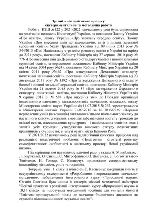 Організація освітнього процесу,
експериментальна та методична робота
Робота КЗШ №122 у 2021-2022 навчальному році була спрямована
на реалізацію положень Конституції України, на виконання Закону України
«Про освіту», Закону України «Про загальну середню освіту», Закону
України «Про внесення змін до законодавчих актів з питань загальної
середньої освіти», Указу Президента України від 09 липня 2013 року №
344/2013 «Про Національну стратегію розвитку освіти в Україні на період
до 2021 року», постанови Кабінету Міністрів від 27 серпня 2010 року №
776 «Про внесення змін до Державного стандарту базової і повної загальної
середньої освіти, затвердженого постановою Кабінету Міністрів України
від 14 січня 2004 року №24», постанови Кабінету Міністрів України від 20
квітня 2011 року №462 «Про затвердження Державного стандарту
початкової загальної освіти», постанови Кабінету Міністрів України від 23
листопада 2011 року № 1392 «Про затвердження Державного стандарту
базової і повної загальної середньої освіти», постанови Кабінету Міністрів
України від 21 лютого 2018 року № 87 «Про затвердження Державного
стандарту початкової освіти», постанови Кабінету Міністрів України від
9 серпня 2017 р. № 588 «Про внесення змін до Порядку організації
інклюзивного навчання у загальноосвітніх навчальних закладах», наказу
Міністерства освіти і науки України від 14.07.2015 № 762, зареєстрованого
в Міністерстві юстиції України 30.07.2015 за № 904/27369 «Порядок
переведення учнів (вихованців) загальноосвітнього навчального закладу до
наступного класу», створення умов для забезпечення доступу громадян до
якісної освіти, вдосконалення культурних і національних освітніх прав і
запитів усіх громадян, утвердження високого статусу педагогічних
працівників у суспільстві, в галузі освіти міста Кривого Рогу.
У 2021/2022 навчальному році педагогічний колектив працював над
реалізацією педагогічної проблеми: «Педагогічні стратегії розвитку
самоефективності особистості в освітньому просторі Нової української
школи».
Під керівництвом науково-методичної ради у складі А. Міняйленко,
Л. Безрукавої, О. Синиці, С. Митрофанової, О. Жигачова, Л. Богом’ягкової-
Теніченко, Н. Гончар, Є. Касперчук продовжено експериментальну
інноваційну діяльність учнів та педагогів.
Зокрема, учні 11 класу із вчителем Є. Касперчук завершили участь у
всеукраїнському експерименті «Розроблення і впровадження навчально-
методичного забезпечення інтегрованого курсу «Природничі науки».
Євгенія Олегівна була одним із спікерів міської методичної майстерки
"Освітні практики з реалізації інтегрованого курсу «Природничі науки» в
10,11 класах та підготувала методичний посібник для вчителів біології
“Змістово-процесуальний підхід до навчання біологічних дисциплін як
стратегія підвищення якості середньої освіти”.
 