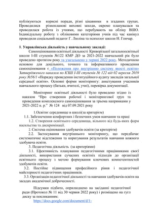 публікуються корисні поради, різні цікавинки в згаданих групах.
Проводилися різнопланові виховні заходи, окремо планувалася та
проводилася робота із учнями, що перебувають на обліку ВШО.
Індивідуальну роботу з обліковими категоріями учнів під час канікул
проводили соціальний педагог Г. Люліна та психолог школи Н. Гончар.
8. Управлінська діяльність у навчальному закладі:
Самооцінювання освітньої діяльності Криворізької загальноосвітньої
школи І-ІІІ ступенів №122 КМР ДО за 2021-2022 навчальний рік було
проведено протягом року та узагальнено у червні 2022 року. Методичною
основою для доцільного, точного та інформативного проведення
самооцінювання є «Положення про внутрішню систему якості освіти»
Затвердженого наказом по КЗШ І-ІІІ ступенів № 122 від 02 вересня 2019
року №56/1 «Порядку проведення інституційного аудиту закладів загальної
середньої освіти». Основні форми моніторингу: анкетування учасників
навчального процесу (батьки, вчителі, учні), перевірка документації.
Моніторинг освітньої діяльності було проведено згідно із
наказом “Про створення робочої і моніторингової груп та
проведення комплексного самооцінювання за трьома напрямками у
2021-2022 н. р.” № 124 від 07.09.2021 року
1.Освітнє середовище в школі(за критерієм)
1.1. Забезпечення комфортних і безпечних умов навчання та праці
1.2. Створення освітнього середовища, вільного від будь-яких форм
насильства та дискримінації.
. 2. Система оцінювання здобувачів освіти (за критерієм)
2.2. Застосування внутрішнього моніторингу, що передбачає
систематичне відстеження та коригування результатів навчання кожного
здобувача освіти.
3. Педагогічна діяльність (за критеріями)
3.1. Ефективність планування педагогічними працівниками своєї
діяльності, використання сучасних освітніх підходів до організації
освітнього процесу з метою формування ключових компетентностей
здобувачів освіти.
3.2. Постійне підвищення професійного рівня і педагогічної
майстерності педагогічних працівників.
3.3. Організація педагогічної діяльності та навчання здобувачів освіти на
засадах академічної доброчесності.
Підсумки підбито, оприлюднено на засіданні педагогічної
ради (Протокол № 11 від 30 червня 2022 року) і розміщено на гугл
диску за покликанням:
https://docs.google.com/document/d/1-
 