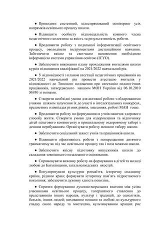 ● Проводити системний, цілеспрямований моніторинг усіх
напрямків освітнього процесу школи.
● Підвищити особисту відповідальність кожного члена
педагогічного колектива за якість та результативність роботи.
● Продовжити роботу з подальшої інформатизації освітнього
процесу, оволодівати інструментами дистанційного навчання.
Забезпечити якісне та своєчасне наповнення необхідною
інформацією системи управління освітою (ІСУО).
● Забезпечити виконання плану проходження вчителями школи
курсів підвищення кваліфікації на 2021/2022 навчальний рік.
● У відповідності з планом атестації педагогічних працівників на
2021/2022 навчальний рік провести атестацію вчителів у
відповідності до Типового положення про атестацію педагогічних
працівників, затвердженого наказом МОН України від 06.10.2010
№930 зі змінами.
● Створити необхідні умови для активної роботи з обдарованими
учнями шляхом залучення їх до участі в інтелектуальних конкурсах,
предметних олімпіадах різних рівнів, змаганнях, роботі МАН тощо.
● Продовжити роботу по формуванню в учнів навичок здорового
способу життя. Створити умови для оздоровлення та відпочинку
дітей пільгового контингенту в пришкільному оздоровчому таборі з
денним перебуванням. Організувати роботу мовного табору школи.
● Забезпечити соціальний захист учнів та працівників школи.
● Підвищити ефективність роботи з попередження дитячого
травматизму як під час освітнього процесу так і поза межами школи.
● Забезпечити якісну підготовку випускників школи до
складання зовнішнього незалежного оцінювання.
● Спрямовувати виховну роботу на формування в дітей та молоді
любові до Батьківщини, загальнолюдських якостей.
● Популяризувати культурне розмаїття, історичну спадщину
країни, рідного краю; формувати історичну пам’ять підростаючого
покоління; забезпечити духовну єдність поколінь.
● Сприяти формуванню духовно-моральних взаємин між усіма
учасниками освітнього процесу, толерантного ставлення до
представників інших народів, культур і традицій, до однолітків,
батьків, інших людей; вихованню пошани та любові до культурного
спадку свого народу та мистецтва, культивуванню кращих рис
 