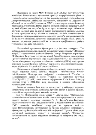 Відповідно до наказу МОН України від 04.06.2021 року №626 “Про
реалізацію інноваційного освітнього проєкту всеукраїнського рівня за
темою «Модель здорової школи» на базі закладів загальної середньої освіти
Дніпропетровської, Львівської, Полтавської, Рівненської та Херсонської
областей на квітень 2021 – жовтень 2024” розпочато участь нашої школи у
реалізації цього проєкту. Перші спроби вчителів в україно-швейцарському
проєкті «Діємо для здоров’я» були не дуже активними через об’єктивні
причини (воєнний стан та довгий період дистанційного навчання), але все
ж таки проведено низку цікавих та корисних заходів, спрямованих на
формування свідомого ставлення до власного здоров’я, вивчення факторів,
які на нього впливають, практичне застосування набутих знань, умінь та
навичок, отримано рекомендації як проводити профілактичну роботу,
турбуватися про себе та ближніх.
Педагогічні працівники брали участь у фахових конкурсах. Так,
виборола приз глядацьких симпатій в обласному етапі конкурсу «Психолог
року-2022» практичний психолог-Наталія Гончар. Заступник директора з
ВР Людмила Безрукава та учитель історії Анна Стеценко є переможцями
Проєкту «Вивчай та розрізняй: інфо-медійна грамотність», що виконується
Радою міжнародних наукових досліджень та обмінів (IREX) за підтримки
посольств Великої Британії та США у партнерстві з Міністерством освіти і
науки України та Академією Української Преси.
Переможцем всеукраїнського відбору для участі у пілотному проєкті
щодо апробації нових освітніх ресурсів «Інформатика NewG»,
ініційованого Міністерством цифрової трансформації України та
Міністерством освіти і науки України за підтримки програми
EU4DigitalAU (FIIAPP) стала вчитель інформатики Юлія Ялова. Роботу у
проєкті буде у 2022-2023 році проводити і вчитель інформатики
Олександра Синиця.
Менш активними були вчителі щодо участі у вебінарах, науково-
практичних конференціях, семінарах, круглих столах в режимі офлайн,
але здійснили успішні кроки в онлайн заходах.
Так, С. Митрофанова взяла участь у майстер-класі “Партнерська
взаємодія вчителів початкових класів та вчителів-предметників в умовах
нового формату освітньої діяльності”, Л. Богом’ягкова-Теніченко
підготувала виступ про методичні новинки у роботі вчителя на засідання
РМО вчителів зарубіжної літератури та провела майстер-
клас’’Полівекторність інтерпретацій на уроках зарубіжної літератури’’,
брала участь у Всеукраїнській науковій конференції "Сучасні підходи до
організації освітнього процесу в закладах освіти", “Предметна
компетентність на уроках зарубіжної літератури на платформі ГО "РУХ:
освіта".
 