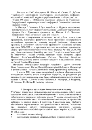 Виступи на РМО підготували Н. Швець, О. Овсюк, К. Дубельт
’’Особливості використання комп'ютерних, інформаційних, цифрових,
медіаосвітніх технологій на уроках української мови та літератури’’ та
’’Магія QR-кодів’’. В.Новікова поділилася досвідом із учасниками
Всеукраїнської науково-практичної конференції "Інноваційні практики
наукової освіти".
М.Мюллєр, О.Попова та А.Руда розробили по 30 уроків з математики
за підручником Н. Листопад і опублікували їх на Освітньому порталі міста
Кривого Рогу. Продовжив працювати на Порталі і О. Жигачов,
розробляючи уроки англійської мови для 11 класу.
З метою стимулювання підвищення якості роботи педагогічних
працівників, визначення фактичного рівня професійної компетентності
педагогічних працівників, розвитку творчої ініціативи, підвищення
престижу й авторитету, забезпечення ефективності освітнього процесу
протягом 2021-2022 н. р. проходила атестація педагогічних працівників.
Згідно з рішення атестаційної комісії І рівня, протокол № 4 від 29.03.2022
року підтверджено кваліфікаційну категорію “спеціаліст вищої категорії”
та педагогічне звання «учитель-методист» таким вчителям: Ларисі
Павлівні Богом’ягковій–Теніченко, Світлані Вікторівні Копайгорі,
присвоєно педагогічне звання «учитель-методист» Ніні Анатоліївні Швець
та Євгенії Олегівні Касперчук.
Присвоєно кваліфікаційну категорію «спеціаліст другої категорії»
Ользі Олександрівні Овсюк, Карині Олександрівні Дубельт та Олександрі
Сергіївні Синиці, Наталії Анатоліївні Гончар, практичному психологу.
У вересні 2021 року кожен педагогічний працівник оформив разом із
методичною службою школи електронне портфоліо, де фіксувалися усі
активності вчителя впродовж року. Серед найактивніших педагогів можемо
назвати Н. Швець, Л. Богом’ягкову-Теніченко, Є. Касперчук, Л. Безрукаву,
О. Синицю, Ю. Ялову, В. Новікову та інших.
2. Матеріально-технічна база навчального закладу
У зв’язку з практичною спрямованістю навчання продовжено роботу щодо
оснащення необхідним сучасним обладнанням та навчально-методичним
забезпеченням навчальних кабінетів школи. У закладі функціонують 28
навчальних кабінетів, з них: 12 кабінетів початкової школи, 16 предметних
кабінетів та класних кімнат, 2 майстерні, 1 спортивна зала. Кабінети
відповідають нормативним та санітарно-гігієнічним вимогам, Положенню
про навчальні кабінеті загальноосвітніх навчальних закладів,
затвердженого наказом Міністерства освіти і науки України від 20.07.2004
№ 601, а саме:
● естетичний вигляд кабінету;
● відповідність навчально-матеріальної бази сучасним вимогам;
 