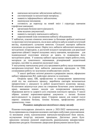 ● навчально-методичне забезпечення кабінету;
● систематизація та каталогізація матеріалу;
● наявність інформаційного забезпечення;
● національне виховання;
● готовність до переходу на новий зміст і структуру навчання
(профільне навчання);
● організація безпеки життєдіяльності;
● мова ведення документації;
● наявність паспорту навчального кабінету;
● перспективний план поповнення кабінету обладнанням.
У кабінетах, класних кімнатах вчителями та батьками зроблені капітальні
та ґрунтовні поточні ремонти, після яких кабінети набули новий естетичний
вигляд, відповідають сучасним вимогам. Складені паспорти кабінетів
відповідно до сучасних вимог. Окрім того, кабінети забезпечені навчально-
методичною літературою, в достатній кількості матеріалами для реалізації
практично-дійової і творчої складових змісту навчання, матеріалами для
індивідуальної підготовки вчителя до занять та підвищення його
методичного рівня. У кожному кабінеті представлені творчі роботи учнів,
матеріали до тематичного оцінювання, різнорівневий дидактичний
матеріал, постійні та динамічні експозиції тощо.
У наступному навчальному році слід продовжити роботу щодо поповнення
матеріально-технічної бази кабінетів навчальним приладдям та ТЗН,
спланувавши роботу по залученню позабюджетних коштів.
У школі зроблено поточні ремонти в рекреаціях школи, оформлено
кабінет інформатики №2, майстерні дівчаток та хлопчиків.
Охорона праці, БЖ, профілактика та попередження травматизму
дітей під час освітнього процесу, виробнича санітарія визначаються
пріоритетною у діяльності та роботі педагогічного колективу закладу.
Колективом акцентується увага на створення безпечних умов навчання і
праці, вживання певних заходів для попередження травматизму,
збереження життя та здоров’я усіх учасників освітнього процесу. У школі
зібрано основні нормативно-правові документи з питань безпеки
життєдіяльності та охорони праці. Створено накази для кожної галузі
окремо: пожежна безпека, техніка безпеки, профілактика дитячого
травматизму, тощо.
Розвиток матеріально-технічного стану закладу
Планово-господарська діяльність школи у 2021/2022 навчальному році
була спрямована на створення належних санітарно-побутових умов навчання
та виховання учнів, вдосконалення навчально-матеріальної бази школи,
осучаснення інтер’єру шкільних приміщень. Достатньо уваги було
приділено питанню економії енергоносіїв, раціональному використанню
фінансових ресурсів. Основними джерелами фінансування школи були:
 