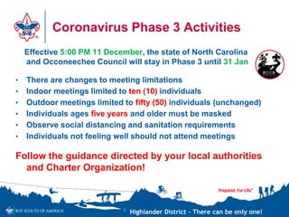 Highlander District – There can be only one!
Coronavirus Phase 3 Activities
Effective 5:00 PM 11 December, the state of North Carolina
and Occoneechee Council will stay in Phase 3 until 31 Jan
• There are changes to meeting limitations
• Indoor meetings limited to ten (10) individuals
• Outdoor meetings limited to fifty (50) individuals (unchanged)
• Individuals ages five years and older must be masked
• Observe social distancing and sanitation requirements
• Individuals not feeling well should not attend meetings
Follow the guidance directed by your local authorities
and Charter Organization!
3
 