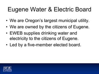 Eugene Water & Electric Board
• We are Oregon’s largest municipal utility.
• We are owned by the citizens of Eugene.
• EWEB supplies drinking water and
electricity to the citizens of Eugene.
• Led by a five-member elected board.
 