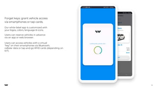 Our white label app is customized with
your logos, colors, language & icons.
Users can reserve vehicles in advance
via an app or web browser.
Users can access vehicles with a virtual
“key” on their smartphones via Bluetooth,
cellular data or tap-and-go RFID cards (depending on
IoT).
Forget keys: grant vehicle access
via smartphones or tap cards.
16
 