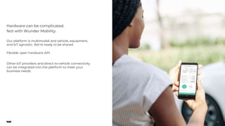 Our platform is multimodal and vehicle, equipment,
and IoT agnostic. We’re ready to be shared.
Flexible open hardware API.
Other IoT providers and direct-to-vehicle connectivity
can be integrated into the platform to meet your
business needs.
Hardware can be complicated.
Not with Wunder Mobility.
17
 